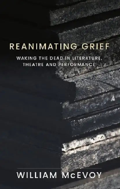 Reanimating Grief: Waking the Dead in Literature, Theatre and Performance by William McEvoy