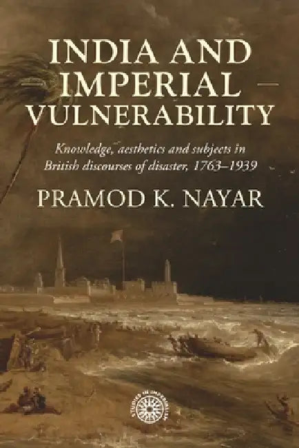 India and Imperial Vulnerability: Knowledge, Aesthetics and Subjects in British Discourses of Disaster, 1763-1939 by Pramod K. Nayar