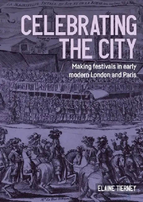 Celebrating the City: Making Festivals in Early Modern London and Paris by Elaine Tierney