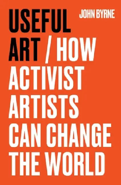 Useful Art: How Activist Artists Can Change the World by John Byrne