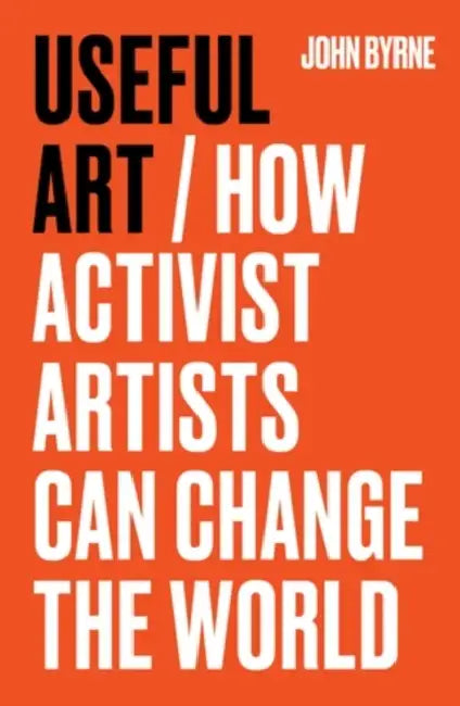 Useful Art: How Activist Artists Can Change the World by John Byrne