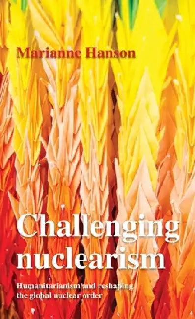 Challenging Nuclearism: A Humanitarian Approach to Reshape the Global Nuclear Order by Marianne Hanson