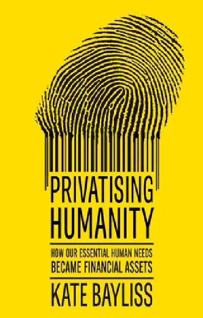 Privatising Humanity: How Our Essential Human Needs Became Financial Assets by Kate Bayliss