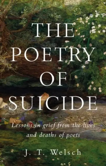 The Poetry of Suicide: Lessons in Grief from the Lives and Deaths of Poets by J. T. Welsch