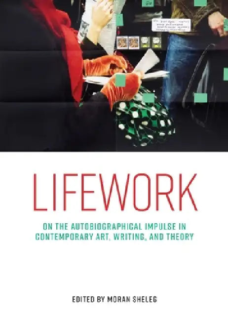 Lifework: On the Autobiographical Impulse in Contemporary Art, Writing, and Theory by Moran Sheleg