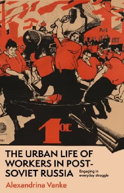 The Urban Life of Workers in Post-Soviet Russia: Engaging in Everyday Struggle by Alexandrina Vanke