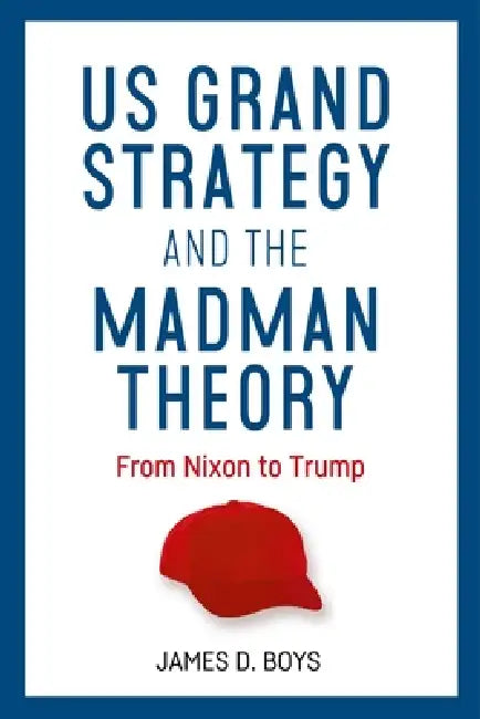 Us Grand Strategy and the Madman Theory: From Nixon to Trump by James D. Boys