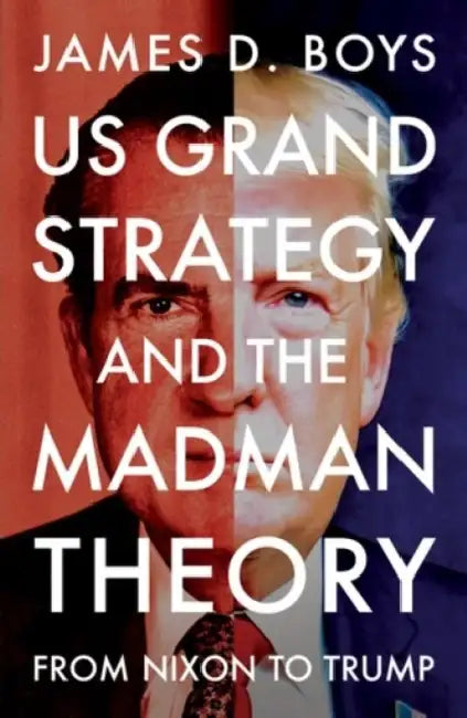 Us Grand Strategy and the Madman Theory: From Nixon to Trump by James D. Boys