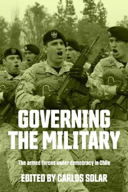 Governing the Military: The Armed Forces Under Democracy in Chile by Carlos Solar