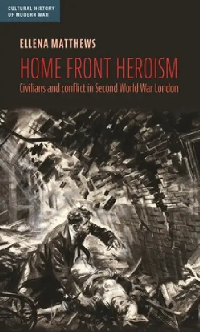 Home Front Heroism: Civilians and Conflict in Second World War London by Ellena Matthews