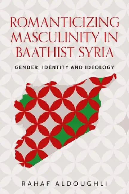 Romanticizing Masculinity in Baathist Syria: Gender, Identity, and Ideology by Rahaf Aldoughli