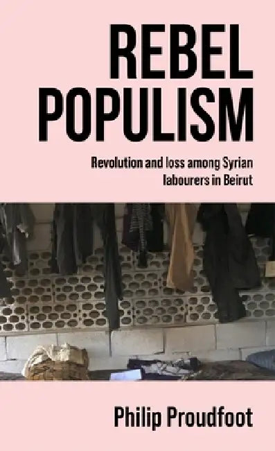 Rebel Populism: Revolution and Loss Among Syrian Labourers in Beirut by Philip Proudfoot