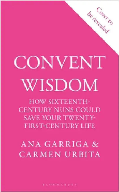 Convent Wisdom: How Sixteenth-Century Nuns Could Save Your Twenty-First-Century Life by Ana Garriga