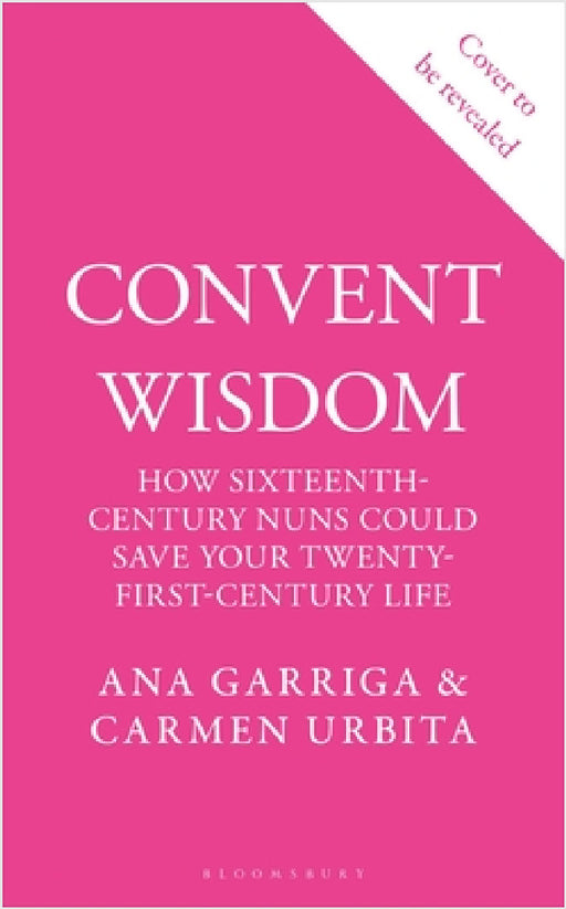 Convent Wisdom: How Sixteenth-Century Nuns Could Save Your Twenty-First-Century Life by Ana Garriga