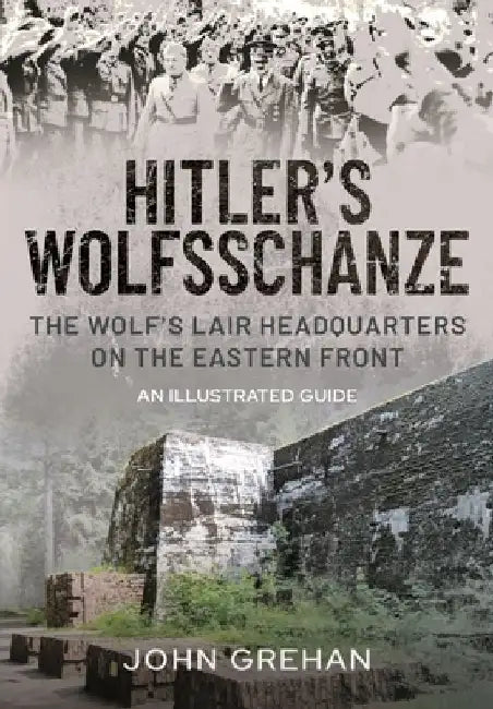 Hitler's Wolfsschanze: The Wolf's Lair Headquarters on the Eastern Front - An Illustrated Guide by John Grehan
