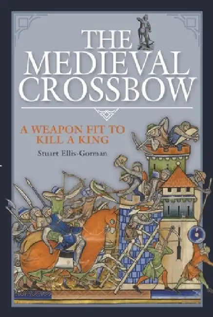 The Medieval Crossbow: A Weapon Fit to Kill a King by Stuart Ellis-Gorman