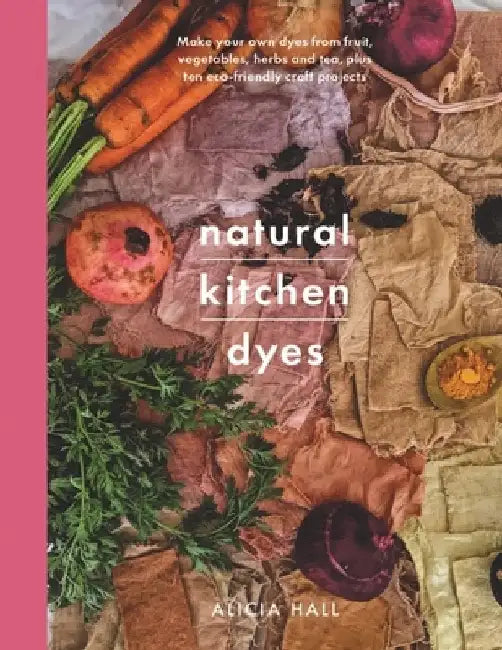 Natural Kitchen Dyes: Make Your Own Dyes from Fruit, Vegetables, Herbs and Tea, Plus 12 Eco-Friendly Craft Projects by Alicia Hall