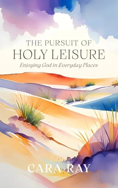 The Pursuit of Holy Leisure: Enjoying God in Everyday Places by Cara Ray