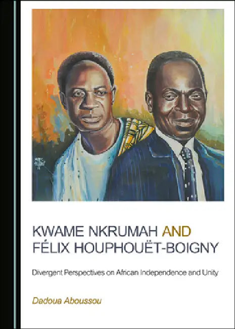 Kwame Nkrumah and Félix Houphouët-Boigny: Divergent Perspectives on African Independence and Unity by Dadoua Aboussou