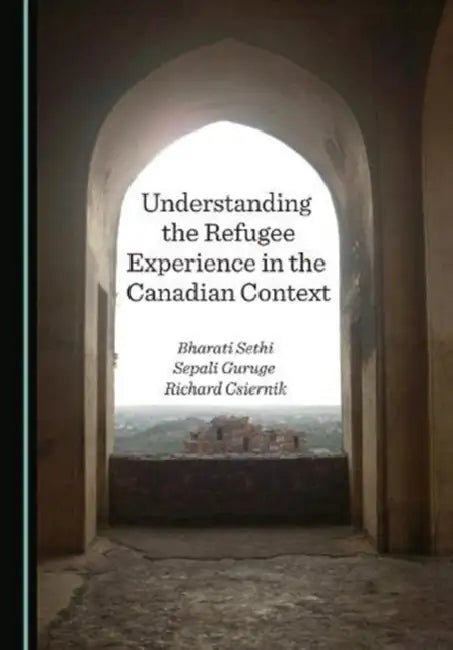 Understanding the Refugee Experience in the Canadian Context by Bharati Sethi, Sepali Guruge, Richard Csiernik