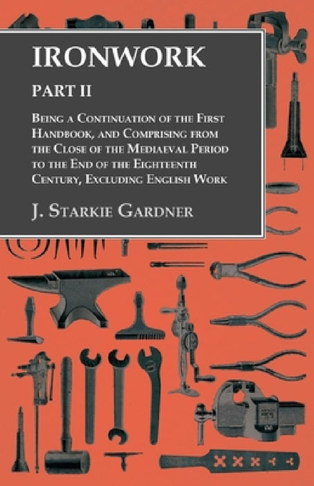 Ironwork - Part II - Being a Continuation of the First Handbook, and Comprising from the Close of the Mediaeval Period to the End of the Eighteenth Ce by J. Starkie Gardner