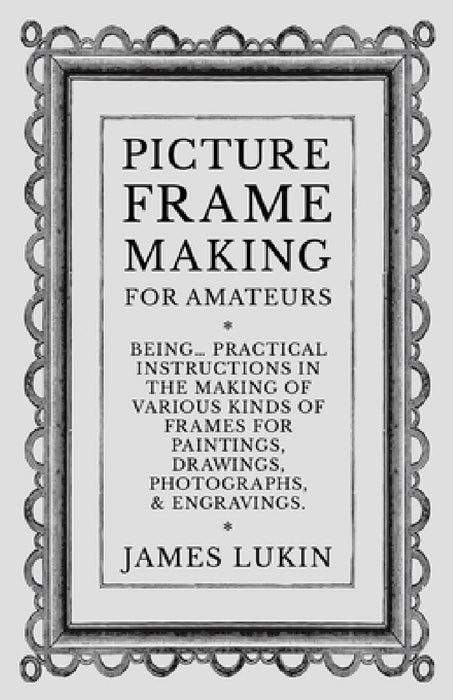 Picture Frame Making for Amateurs - Being Practical Instructions in the Making of Various Kinds of Frames for Paintings, Drawings, Photographs, and En by James Lukin