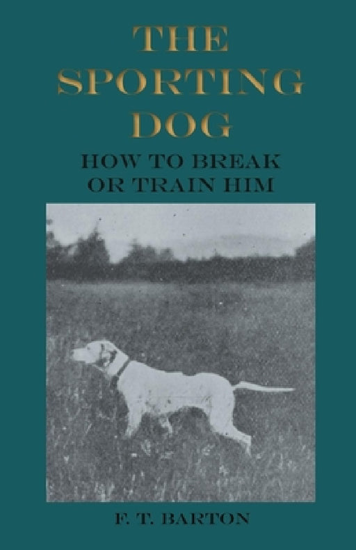The Sporting Dog - How to Break or Train Him by F. T. Barton