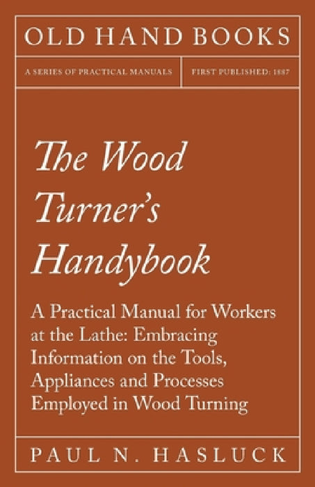 The Wood Turner's Handybook: A Practical Manual for Workers at the Lathe: Embracing Information on the Tools, Appliances and Processes Employed in Woo by Paul N. Hasluck