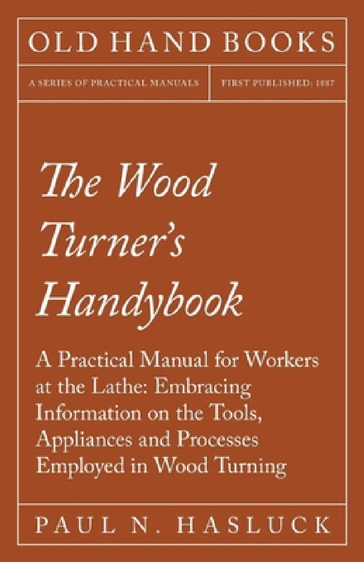 The Wood Turner's Handybook: A Practical Manual for Workers at the Lathe: Embracing Information on the Tools, Appliances and Processes Employed in Woo by Paul N. Hasluck