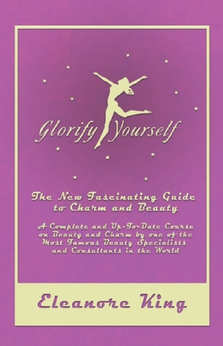 Glorify Yourself - The New Fascinating Guide to Charm and Beauty - A Complete and Up-To-Date Course on Beauty and Charm by One of the Most Famous Beau by Eleanore King