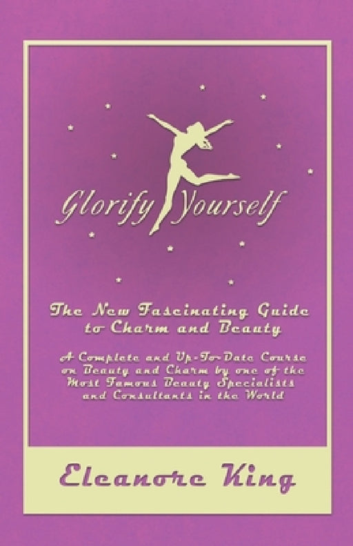 Glorify Yourself - The New Fascinating Guide to Charm and Beauty - A Complete and Up-To-Date Course on Beauty and Charm by One of the Most Famous Beau by Eleanore King