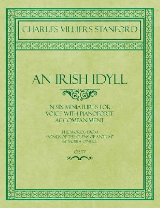An Irish Idyll - In Six Miniatures for Voice with Pianoforte Accompaniment - The Words from "Songs of the Glens of Antrim" by Moira O'Neill - Op.77 by Charles Villiers Stanford, Moira O'Neill