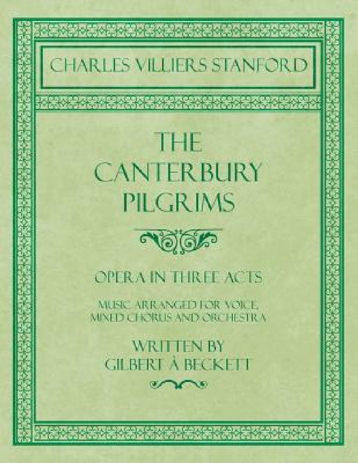 The Canterbury Pilgrims - Opera in Three Acts - Music Arranged for Voice, Mixed Chorus and Orchestra - Written by Gilbert à Beckett - Composed by C. V by Charles Villiers Stanford, Gilbert À. Beckett