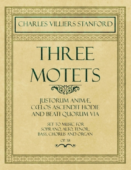 Three Motets - Justorum Animã], Cå"los Ascendit Hodie and Beati Quorum Via - Set to Music for Soprano, Alto, Tenor, Bass, Chorus and Organ - Op.38 by Charles Villiers Stanford