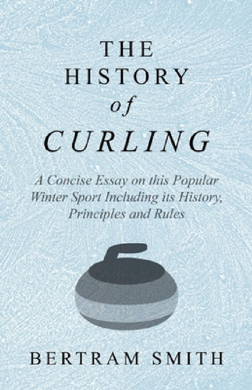 The History of Curling - A Concise Essay on This Popular Winter Sport Including Its History, Principles and Rules by Bertram Smith