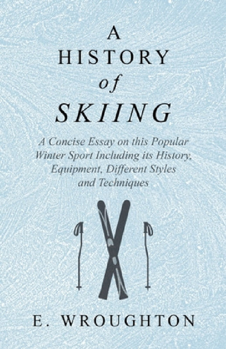 A History of Skiing - A Concise Essay on This Popular Winter Sport Including Its History, Equipment, Different Styles and Techniques by E. Wroughton