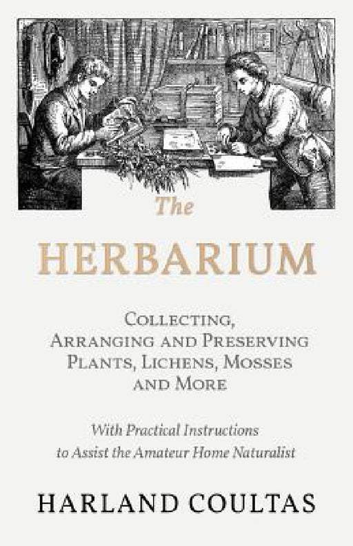 The Herbarium - Collecting, Arranging and Preserving Plants, Lichens, Mosses and More - With Practical Instructions to Assist the Amateur Home Natural by Harland Coultas