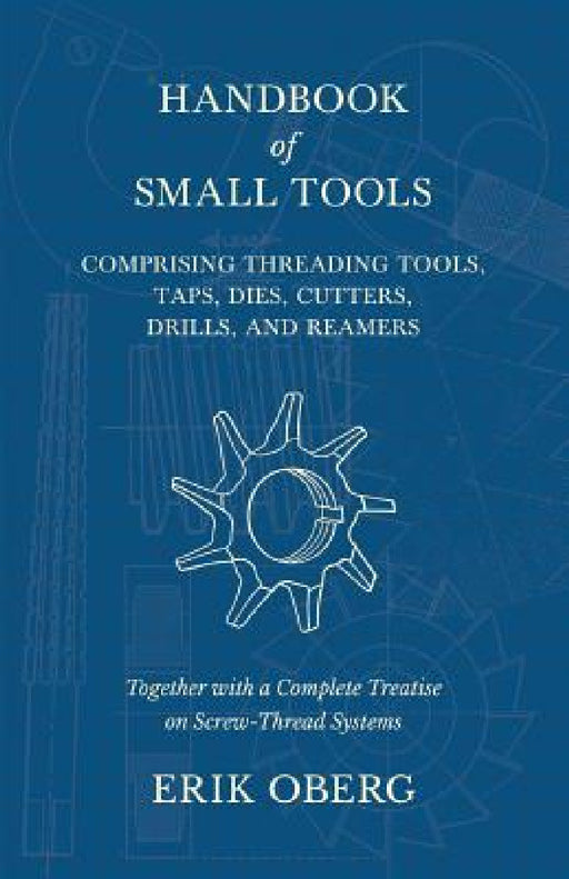 Handbook of Small Tools Comprising Threading Tools, Taps, Dies, Cutters, Drills, and Reamers - Together with a Complete Treatise on Screw-Thread Syste by Erik Oberg
