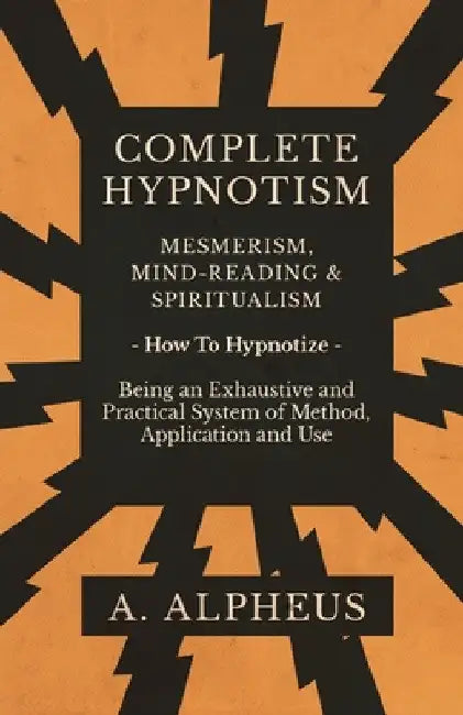 Complete Hypnotism - Mesmerism, Mind-Reading and Spiritualism - How to Hypnotize - Being an Exhaustive and Practical System of Method, Application and by A. Alpheus