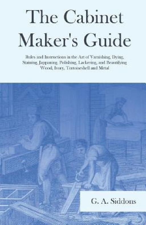 The Cabinet Maker's Guide - Rules and Instructions in the Art of Varnishing, Dying, Staining, Jappaning, Polishing, Lackering, and Beautifying Wood, I by G. A. Siddons