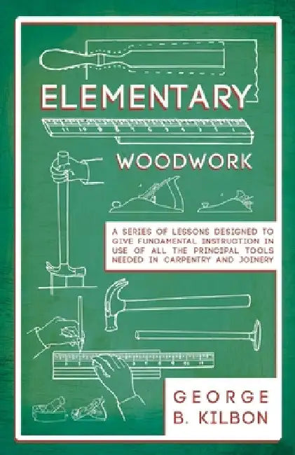Elementary Woodwork - A Series of Lessons Designed to Give Fundamental Instruction in Use of All the Principal Tools Needed in Carpentry and Joinery - by George B. Kilbon
