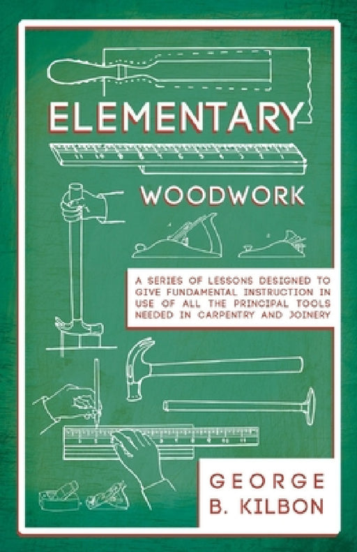 Elementary Woodwork - A Series of Lessons Designed to Give Fundamental Instruction in Use of All the Principal Tools Needed in Carpentry and Joinery - by George B. Kilbon