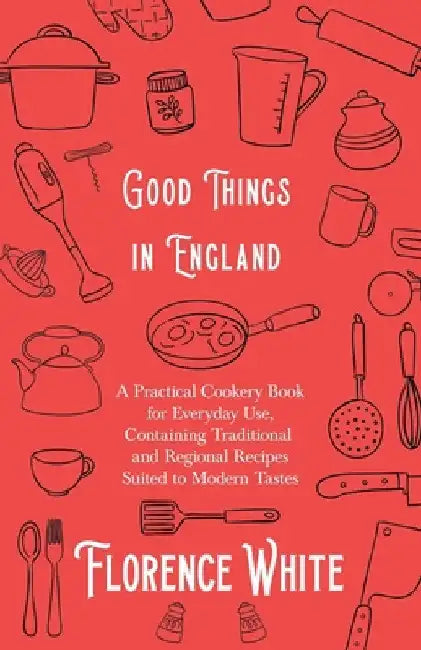 Good Things in England - A Practical Cookery Book for Everyday Use, Containing Traditional and Regional Recipes Suited to Modern Tastes by Florence White