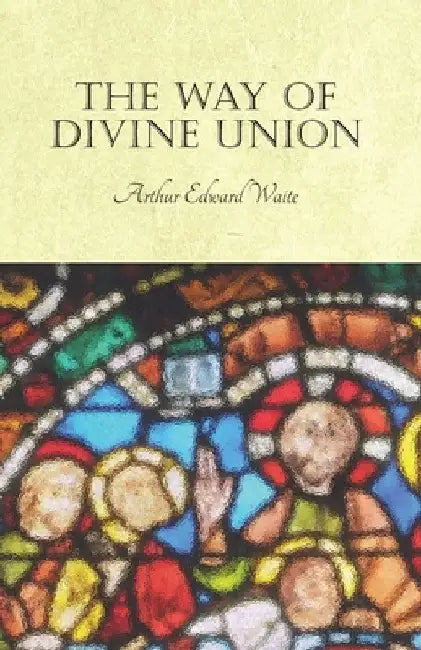 The Way of Divine Union: Being a Doctrine of Experience in the Life of Sanctity, Considered on the Faith of Its Testimonies and Interpreted After a Ne by Arthur Edward Waite