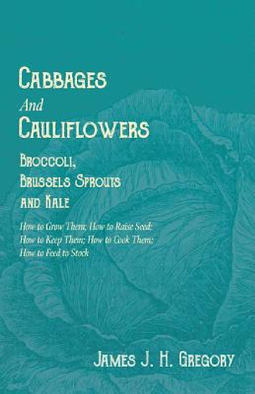 Cabbages and Cauliflowers - Broccoli, Brussels Sprouts and Kale - How to Grow Them; How to Raise Seed; How to Keep Them; How to Cook Them; How to Feed by James J. H. Gregory