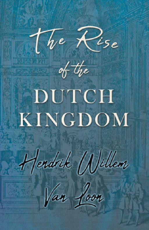 The Rise of the Dutch Kingdom: A Short Account of the Early Development of the Modern Kingdom of the Netherlands by Hendrik Willem Van Loon