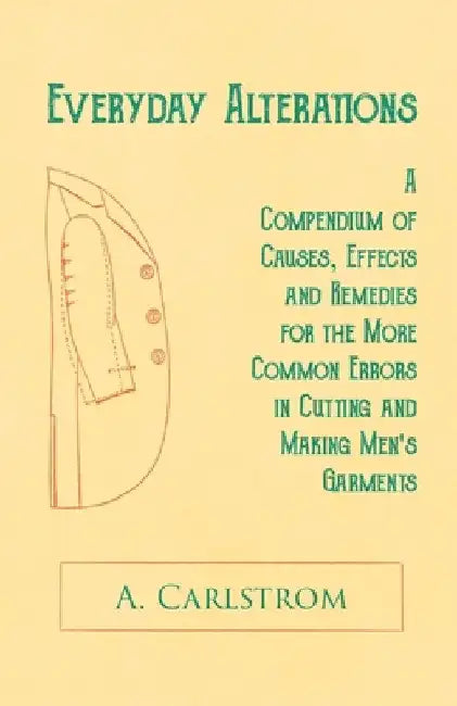 Everyday Alterations - A Compendium of Causes, Effects and Remedies for the More Common Errors in Cutting and Making Men's Garments by A. Carlstrom