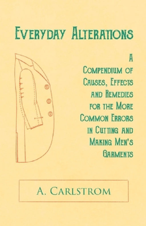 Everyday Alterations - A Compendium of Causes, Effects and Remedies for the More Common Errors in Cutting and Making Men's Garments by A. Carlstrom
