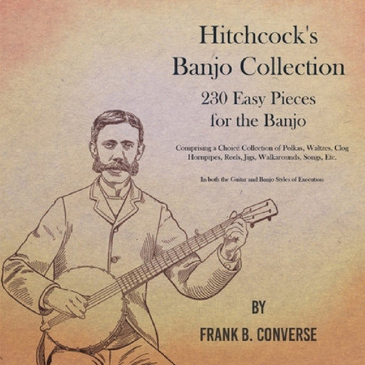 Hitchcock's Banjo Collection - 230 Easy Pieces for the Banjo - Comprising a Choice Collection of Polkas, Waltzes, Clog Hornpipes, Reels, Jigs, Walkaro by Frank B. Converse