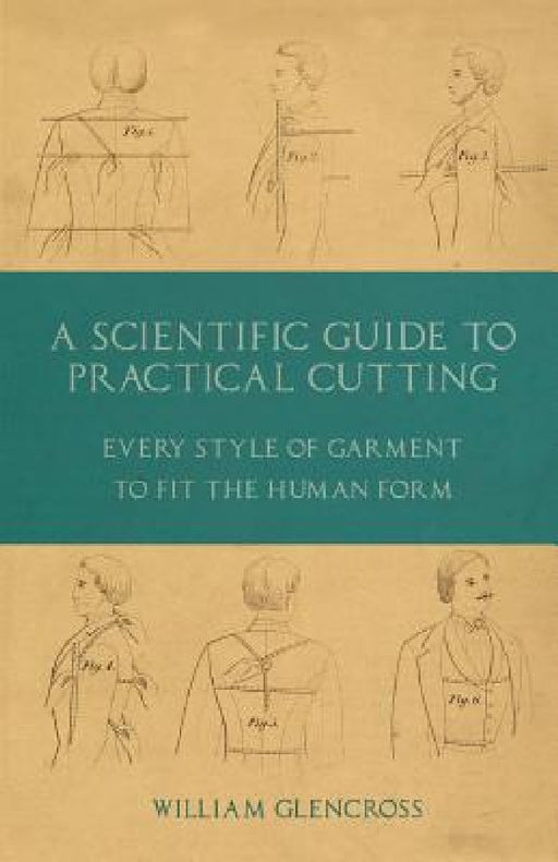 A Scientific Guide to Practical Cutting - Every Style of Garment to Fit the Human Form by William Glencross